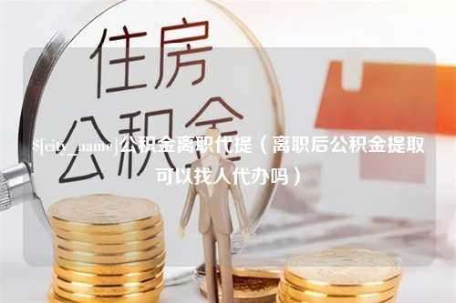 扬州公积金离职代提（离职后公积金提取可以找人代办吗）