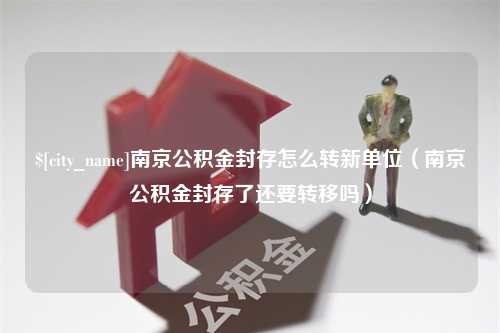 扬州南京公积金封存怎么转新单位（南京公积金封存了还要转移吗）