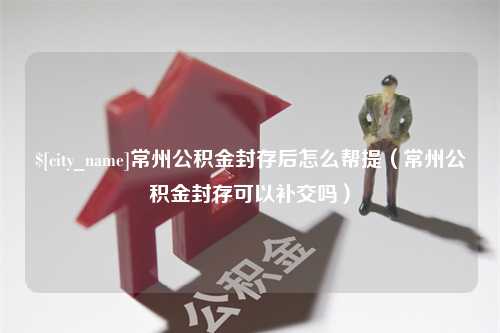 扬州常州公积金封存后怎么帮提（常州公积金封存可以补交吗）